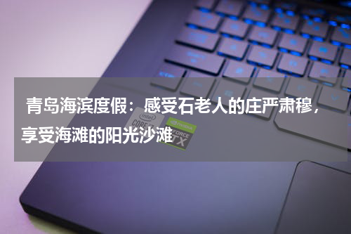 青岛海滨度假：感受石老人的庄严肃穆，享受海滩的阳光沙滩