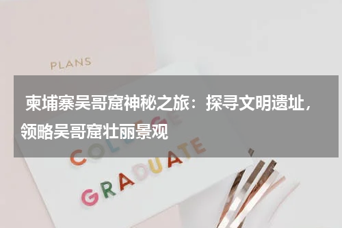  柬埔寨吴哥窟神秘之旅：探寻文明遗址，领略吴哥窟壮丽景观