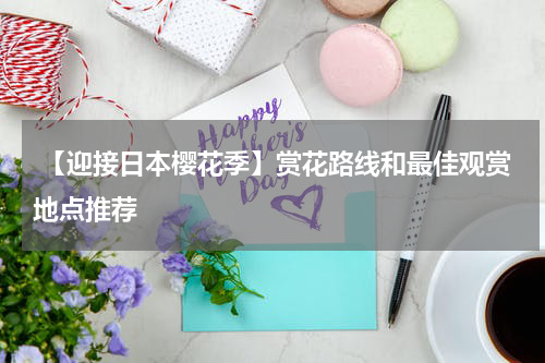  【迎接日本樱花季】赏花路线和最佳观赏地点推荐