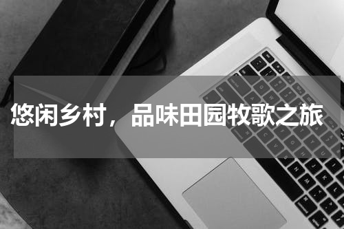  悠闲乡村，品味田园牧歌之旅