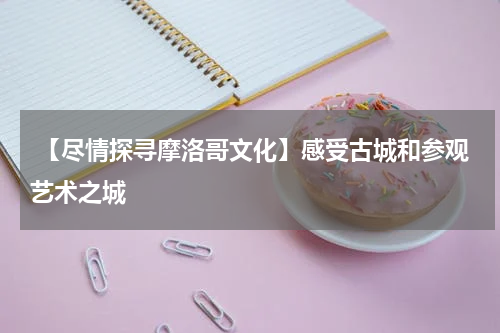  【尽情探寻摩洛哥文化】感受古城和参观艺术之城