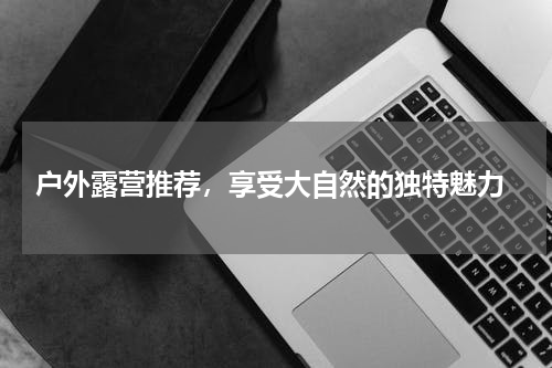  户外露营推荐，享受大自然的独特魅力