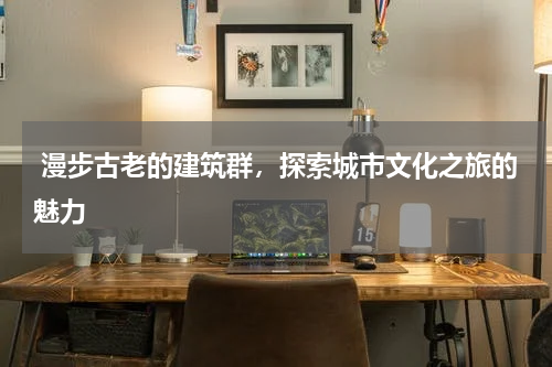 漫步古老的建筑群，探索城市文化之旅的魅力