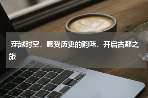  穿越时空，感受历史的韵味，开启古都之旅