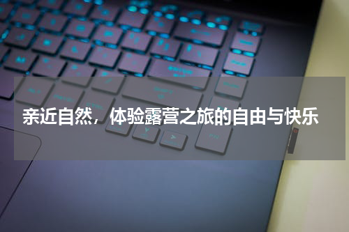  亲近自然，体验露营之旅的自由与快乐