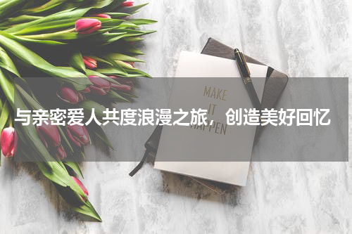  与亲密爱人共度浪漫之旅，创造美好回忆