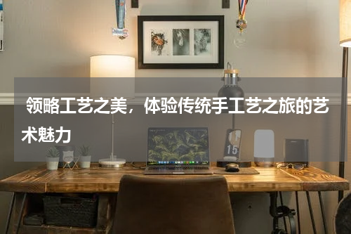  领略工艺之美，体验传统手工艺之旅的艺术魅力