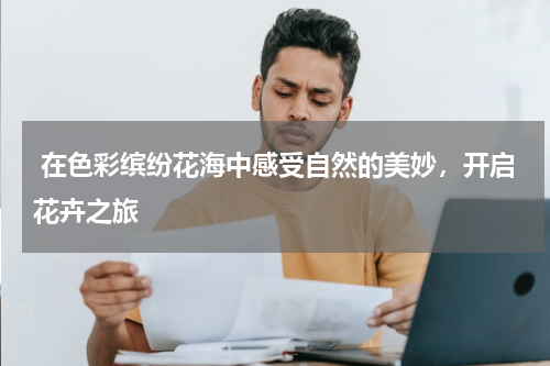  在色彩缤纷花海中感受自然的美妙，开启花卉之旅