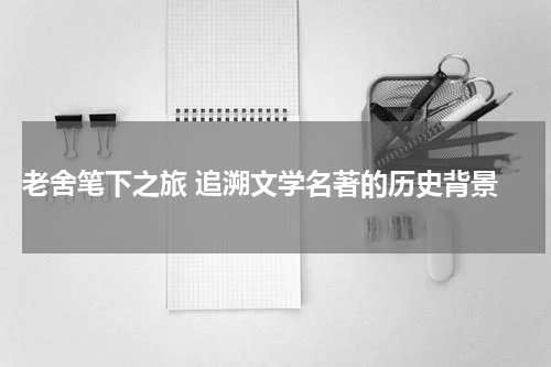  老舍笔下之旅 追溯文学名著的历史背景