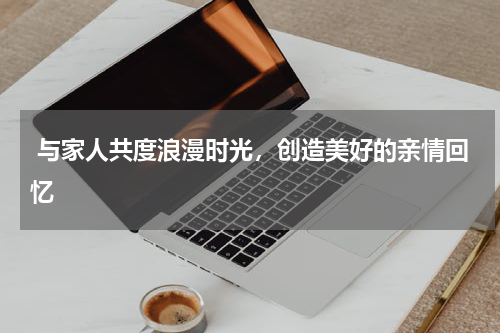  与家人共度浪漫时光，创造美好的亲情回忆