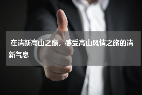  在清新高山之巅，感受高山风情之旅的清新气息