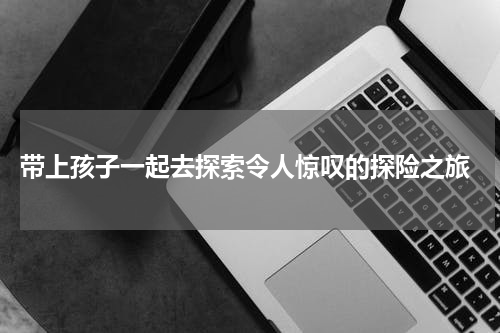  带上孩子一起去探索令人惊叹的探险之旅