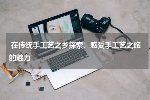  在传统手工艺之乡探索，感受手工艺之旅的魅力