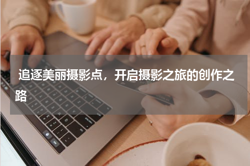  追逐美丽摄影点，开启摄影之旅的创作之路