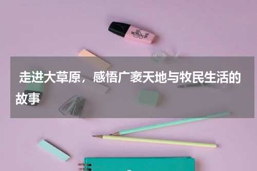  走进大草原，感悟广袤天地与牧民生活的故事