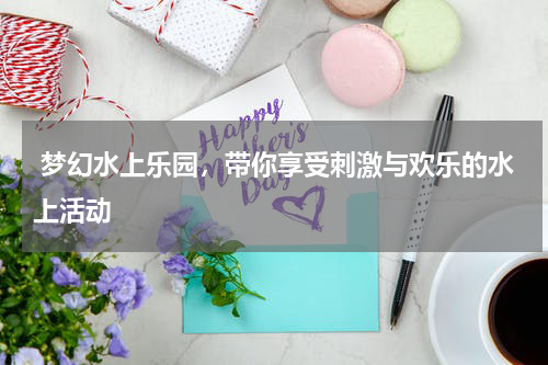  梦幻水上乐园，带你享受刺激与欢乐的水上活动