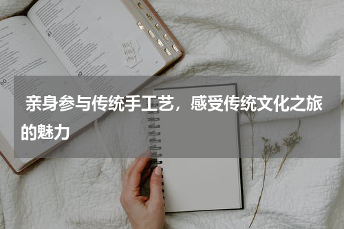  亲身参与传统手工艺，感受传统文化之旅的魅力
