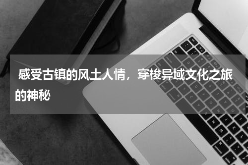  感受古镇的风土人情，穿梭异域文化之旅的神秘
