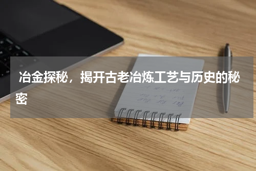  冶金探秘，揭开古老冶炼工艺与历史的秘密