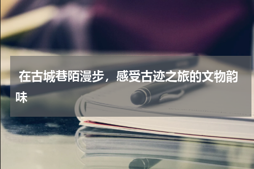  在古城巷陌漫步，感受古迹之旅的文物韵味