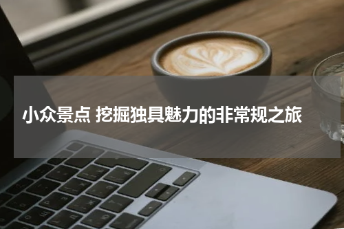  小众景点 挖掘独具魅力的非常规之旅