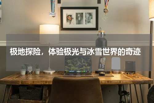  极地探险，体验极光与冰雪世界的奇迹