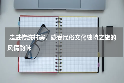  走进传统村寨，感受民俗文化独特之旅的风情韵味