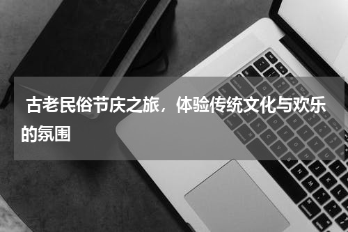  古老民俗节庆之旅，体验传统文化与欢乐的氛围