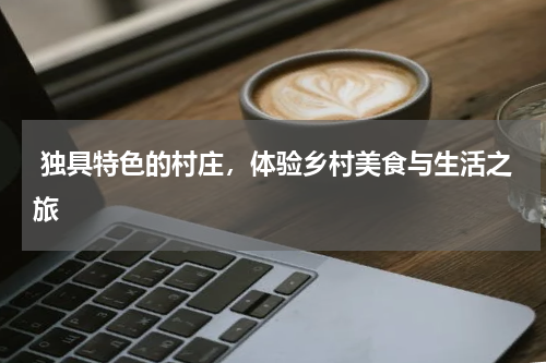  独具特色的村庄，体验乡村美食与生活之旅