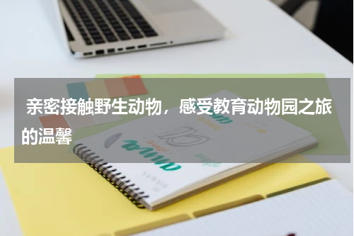  亲密接触野生动物，感受教育动物园之旅的温馨
