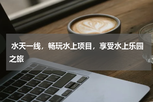  水天一线，畅玩水上项目，享受水上乐园之旅
