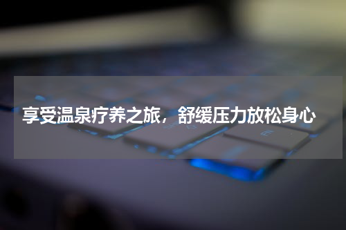  享受温泉疗养之旅，舒缓压力放松身心