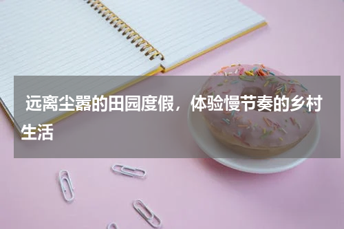  远离尘嚣的田园度假，体验慢节奏的乡村生活