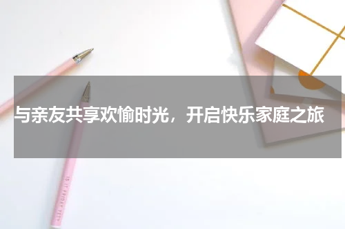  与亲友共享欢愉时光，开启快乐家庭之旅
