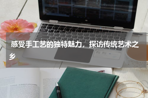  感受手工艺的独特魅力，探访传统艺术之乡