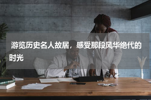  游览历史名人故居，感受那段风华绝代的时光