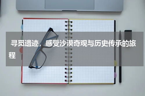  寻觅遗迹，感受沙漠奇观与历史传承的旅程
