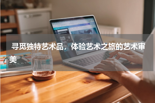  寻觅独特艺术品，体验艺术之旅的艺术审美