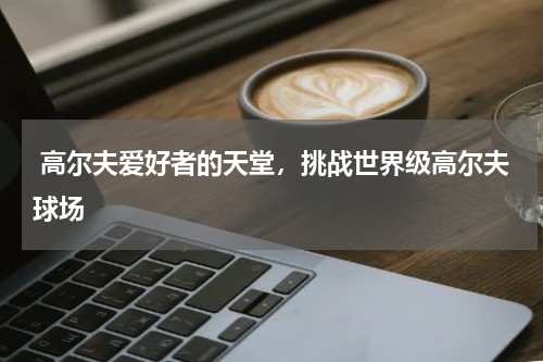  高尔夫爱好者的天堂，挑战世界级高尔夫球场
