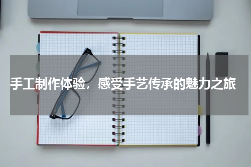  手工制作体验，感受手艺传承的魅力之旅