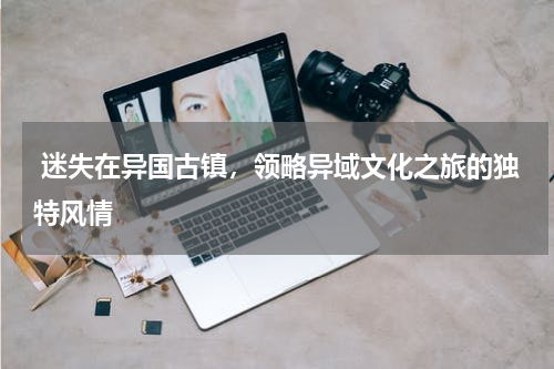  迷失在异国古镇，领略异域文化之旅的独特风情