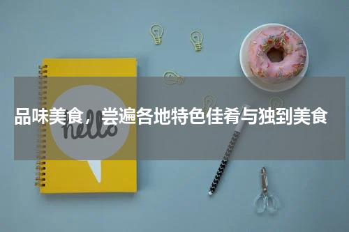  品味美食，尝遍各地特色佳肴与独到美食
