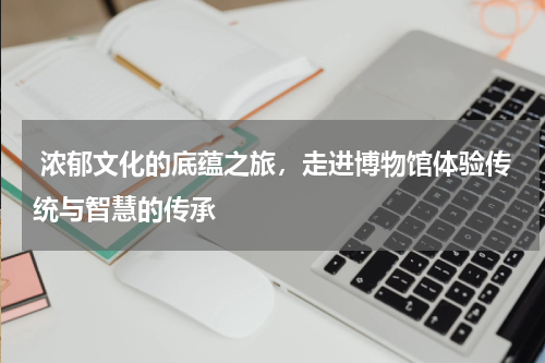  浓郁文化的底蕴之旅，走进博物馆体验传统与智慧的传承