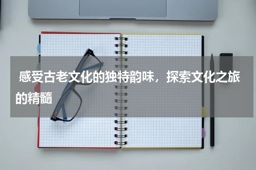  感受古老文化的独特韵味，探索文化之旅的精髓