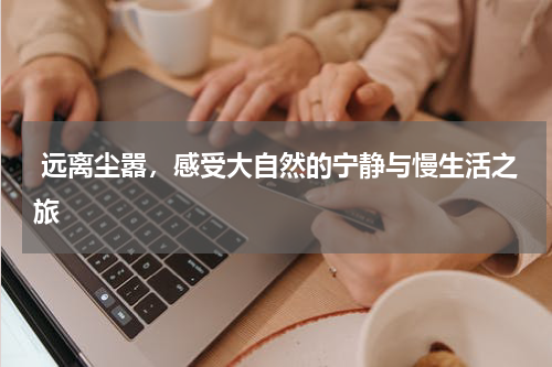  远离尘嚣，感受大自然的宁静与慢生活之旅