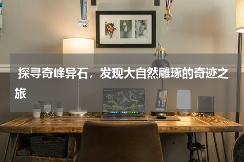  探寻奇峰异石，发现大自然雕琢的奇迹之旅