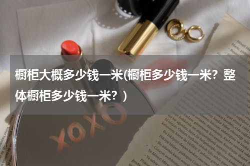 橱柜大概多少钱一米(橱柜多少钱一米？整体橱柜多少钱一米？)
