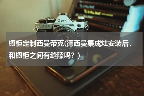 橱柜定制西曼帝克(德西曼集成灶安装后，和橱柜之间有缝隙吗？)
