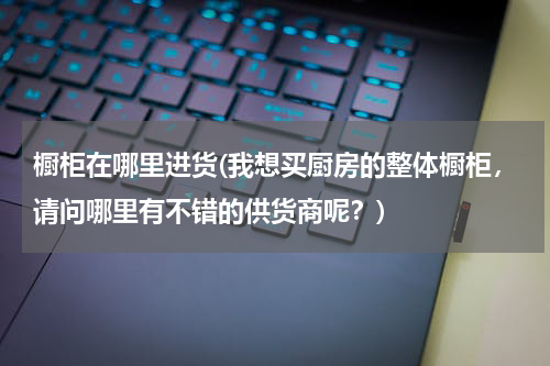 橱柜在哪里进货(我想买厨房的整体橱柜，请问哪里有不错的供货商呢？)