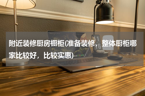 附近装修厨房橱柜(准备装修，整体厨柜哪家比较好，比较实惠)